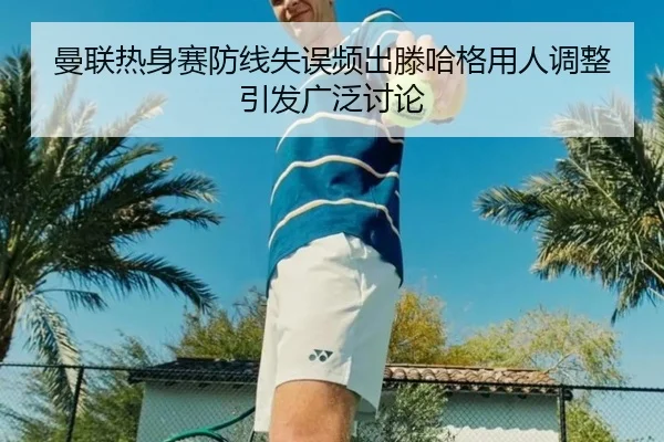 曼联热身赛防线失误频出滕哈格用人调整引发广泛讨论
