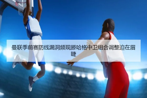 曼联季前赛防线漏洞频现滕哈格中卫组合调整迫在眉睫